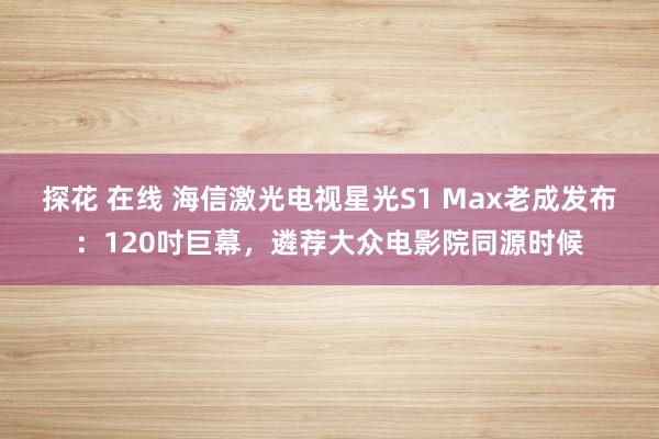 探花 在线 海信激光电视星光S1 Max老成发布：120吋巨幕，遴荐大众电影院同源时候