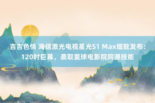 吉吉色情 海信激光电视星光S1 Max细致发布：120吋巨幕，袭取寰球电影院同源技能