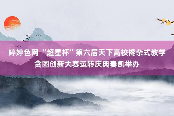 婷婷色网 “超星杯”第六届天下高校搀杂式教学贪图创新大赛运转庆典奏凯举办