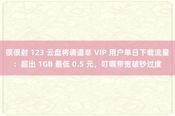 很很射 123 云盘将调遣非 VIP 用户单日下载流量：超出 1GB 最低 0.5 元，叮嘱带宽破钞过度