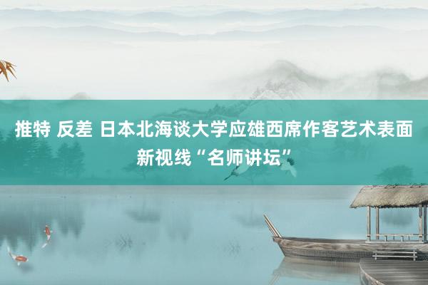 推特 反差 日本北海谈大学应雄西席作客艺术表面新视线“名师讲坛”