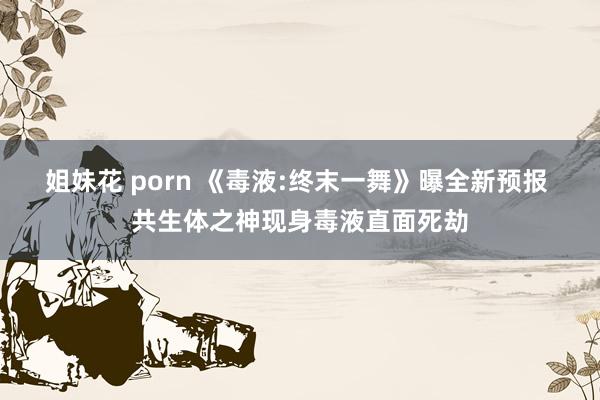 姐妹花 porn 《毒液:终末一舞》曝全新预报 共生体之神现身毒液直面死劫