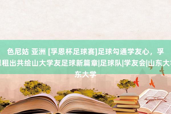 色尼姑 亚洲 [孚恩杯足球赛]足球勾通学友心，孚恩租出共绘山大学友足球新篇章|足球队|学友会|山东大学