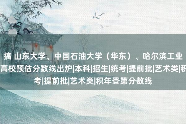 搞 山东大学、中国石油大学（华东）、哈尔滨工业大学……多所高校预估分数线出炉|本科|招生|统考|提前批|艺术类|积年登第分数线