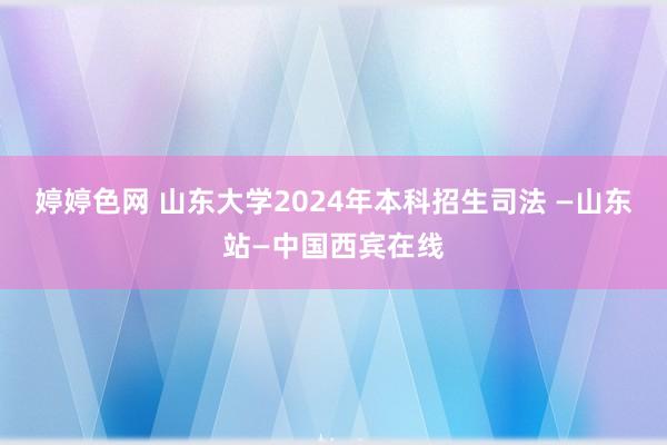 婷婷色网 山东大学2024年本科招生司法 —山东站—中国西宾在线