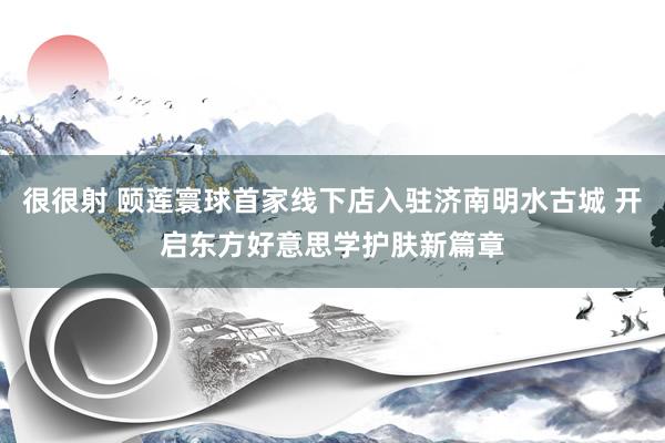 很很射 颐莲寰球首家线下店入驻济南明水古城 开启东方好意思学护肤新篇章