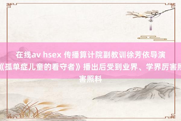 在线av hsex 传播算计院副教训徐芳依导演的《孤单症儿童的看守者》播出后受到业界、学界厉害照料