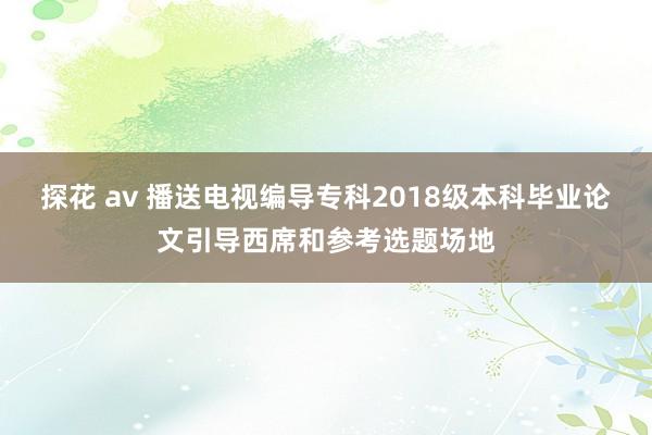 探花 av 播送电视编导专科2018级本科毕业论文引导西席和参考选题场地