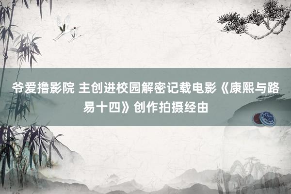 爷爱撸影院 主创进校园解密记载电影《康熙与路易十四》创作拍摄经由